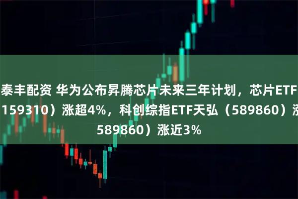 泰丰配资 华为公布昇腾芯片未来三年计划，芯片ETF天弘（159310）涨超4%，科创综指ETF天弘（589860）涨近3%