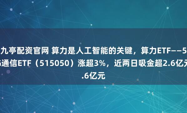 九亭配资官网 算力是人工智能的关键，算力ETF——5G通信ETF（515050）涨超3%，近两日吸金超2.6亿元