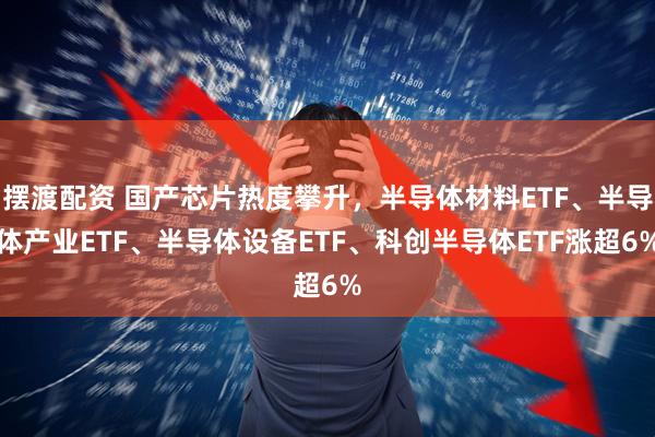 摆渡配资 国产芯片热度攀升，半导体材料ETF、半导体产业ETF、半导体设备ETF、科创半导体ETF涨超6%