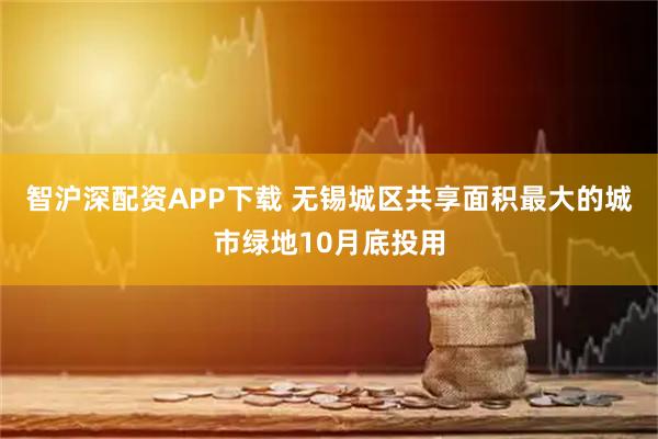 智沪深配资APP下载 无锡城区共享面积最大的城市绿地10月底投用