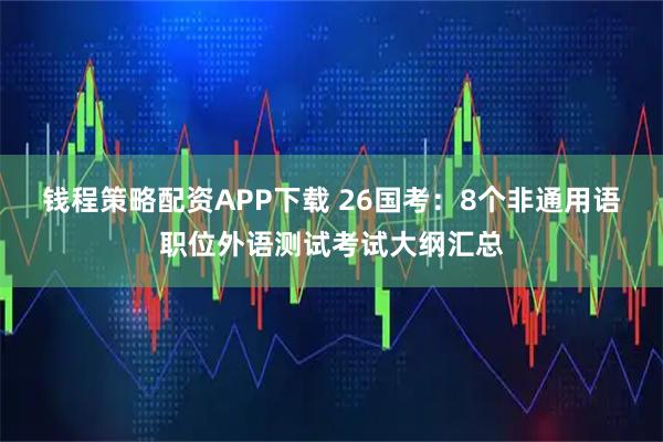 钱程策略配资APP下载 26国考：8个非通用语职位外语测试考试大纲汇总