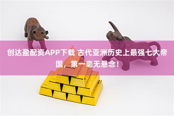 创达盈配资APP下载 古代亚洲历史上最强七大帝国，第一毫无悬念！