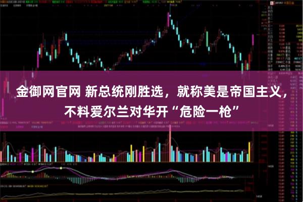 金御网官网 新总统刚胜选，就称美是帝国主义，不料爱尔兰对华开“危险一枪”