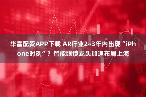 华富配资APP下载 AR行业2~3年内出现“iPhone时刻”？智能眼镜龙头加速布局上海