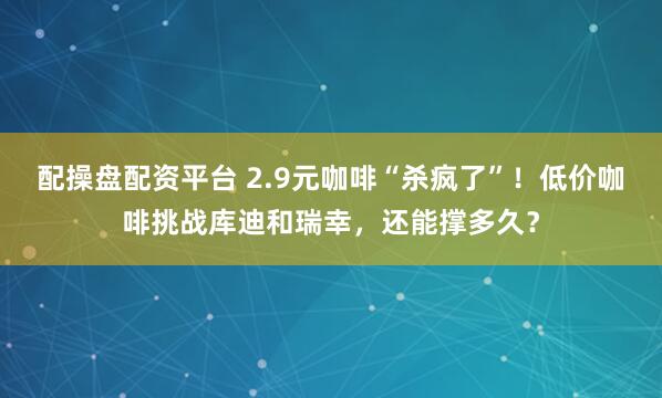 配操盘配资平台 2.9元咖啡“杀疯了”！低价咖啡挑战库迪和瑞幸，还能撑多久？