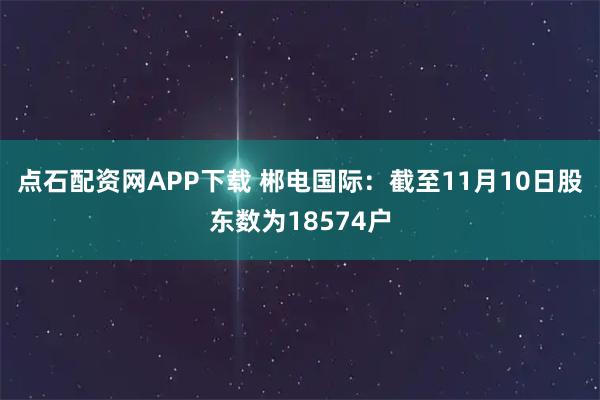 点石配资网APP下载 郴电国际：截至11月10日股东数为18574户