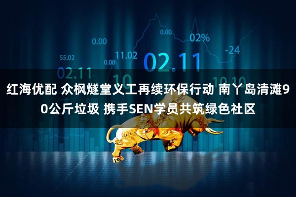 红海优配 众枫燧堂义工再续环保行动 南丫岛清滩90公斤垃圾 携手SEN学员共筑绿色社区