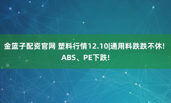 金篮子配资官网 塑料行情12.10|通用料跌跌不休! ABS、PE下跌!
