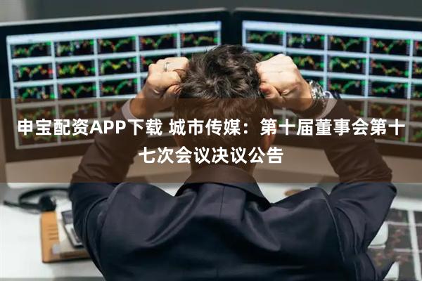申宝配资APP下载 城市传媒：第十届董事会第十七次会议决议公告