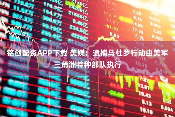 铭创配资APP下载 美媒：逮捕马杜罗行动由美军三角洲特种部队执行