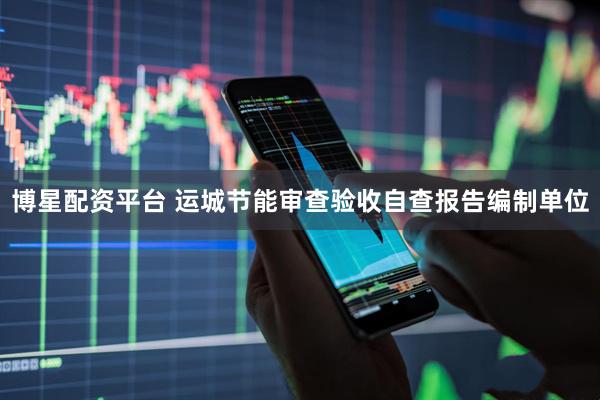 博星配资平台 运城节能审查验收自查报告编制单位