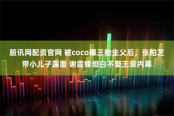 股讯网配资官网 被coco曝三胎生父后，张柏芝带小儿子露面 谢霆锋坦白不娶王菲内幕