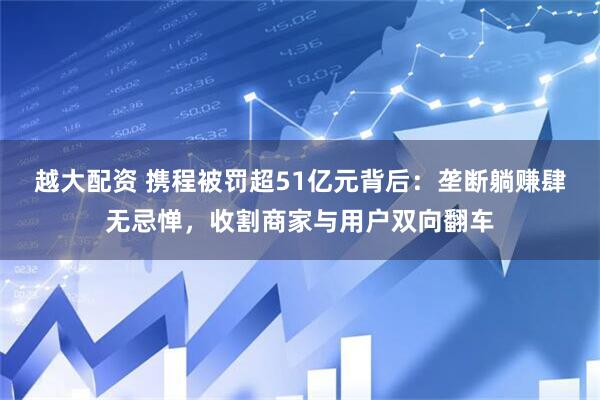 越大配资 携程被罚超51亿元背后：垄断躺赚肆无忌惮，收割商家与用户双向翻车